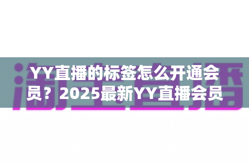 YY直播的标签怎么开通会员？2025最新YY直播会员开通与专属标签点亮全流程指南
