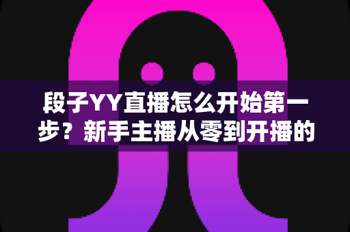 段子YY直播怎么开始第一步?新手主播从零到开播的完整实战指南 段子YY直播怎么开始第一步?新手主播从零到开播的完整实战指南