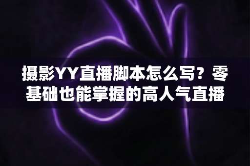 摄影YY直播脚本怎么写?零基础也能掌握的高人气直播脚本创作全攻略 摄影YY直播脚本怎么写?零基础也能掌握的高人气直播脚本创作全攻略