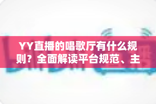 YY直播的唱歌厅有什么规则?全面解读平台规范、主播守则与观众礼仪指南 YY直播的唱歌厅有什么规则?全面解读平台规范、主播守则与观众礼仪指南