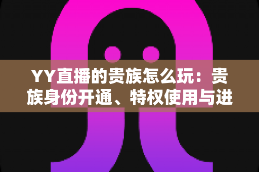 YY直播的贵族怎么玩:贵族身份开通、特权使用与进阶玩法一站式全解析 YY直播的贵族怎么玩:贵族身份开通、特权使用与进阶玩法一站式全解析