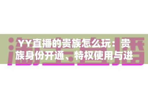 YY直播的贵族怎么玩:贵族身份开通、特权使用与进阶玩法一站式全解析 YY直播的贵族怎么玩:贵族身份开通、特权使用与进阶玩法一站式全解析