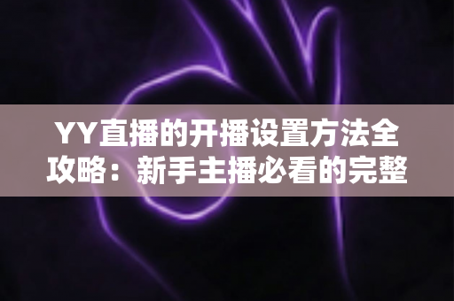 YY直播的开播设置方法全攻略:新手主播必看的完整教程与技巧指南 YY直播的开播设置方法全攻略:新手主播必看的完整教程与技巧指南