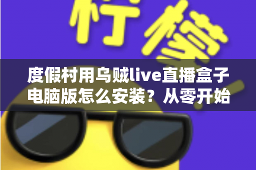 度假村用乌贼live直播盒子电脑版怎么安装?从零开始的完整安装教程与运营指南 度假村用乌贼live直播盒子电脑版怎么安装?从零开始的完整安装教程与运营指南