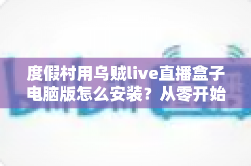 度假村用乌贼live直播盒子电脑版怎么安装？从零开始的完整安装教程与运营指南