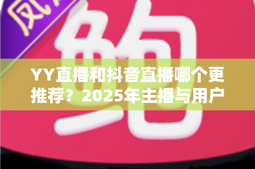 YY直播和抖音直播哪个更推荐?2025年主播与用户双视角深度对比全解析 YY直播和抖音直播哪个更推荐?2025年主播与用户双视角深度对比全解析