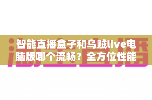 智能直播盒子和乌贼live电脑版哪个流畅?全方位性能对比与选购指南 智能直播盒子和乌贼live电脑版哪个流畅?全方位性能对比与选购指南