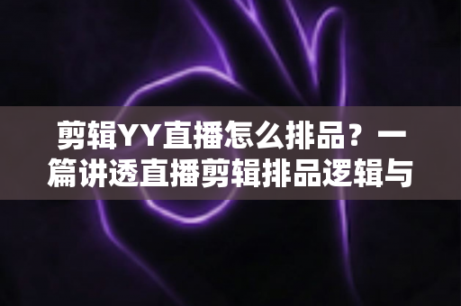剪辑YY直播怎么排品？一篇讲透直播剪辑排品逻辑与实操方法的全攻略