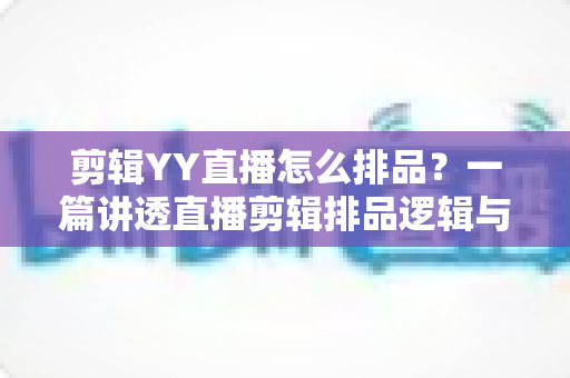 剪辑YY直播怎么排品？一篇讲透直播剪辑排品逻辑与实操方法的全攻略
