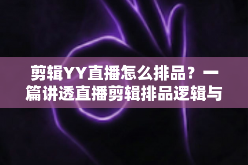 剪辑YY直播怎么排品？一篇讲透直播剪辑排品逻辑与实操方法的全攻略