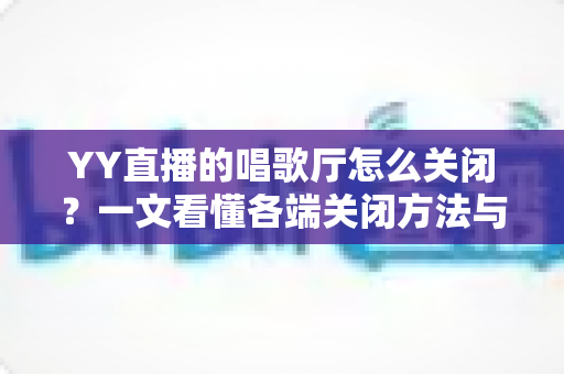 YY直播的唱歌厅怎么关闭？一文看懂各端关闭方法与常见问题全解析