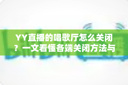 YY直播的唱歌厅怎么关闭？一文看懂各端关闭方法与常见问题全解析