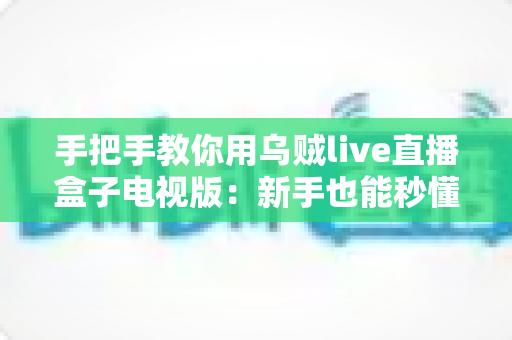 手把手教你用乌贼live直播盒子电视版：新手也能秒懂的大屏直播实操全攻略