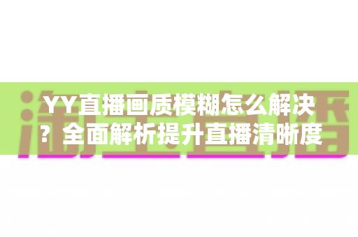 YY直播画质模糊怎么解决？全面解析提升直播清晰度的实用技巧与优化指南