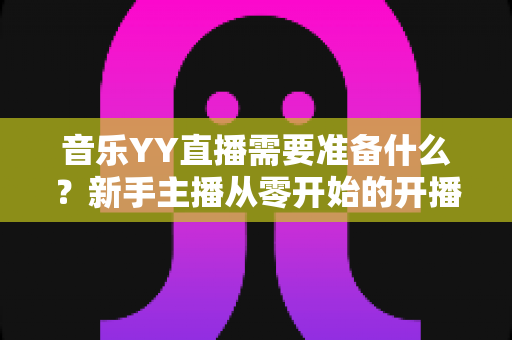 音乐YY直播需要准备什么?新手主播从零开始的开播全攻略 音乐YY直播需要准备什么?新手主播从零开始的开播全攻略