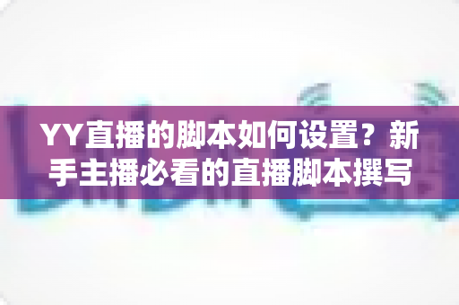 YY直播的脚本如何设置?新手主播必看的直播脚本撰写与实操全流程指南 YY直播的脚本如何设置?新手主播必看的直播脚本撰写与实操全流程指南