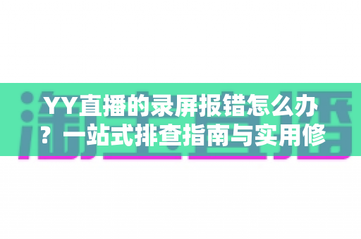 YY直播的录屏报错怎么办？一站式排查指南与实用修复技巧全面解析