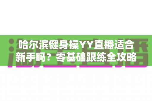 哈尔滨健身操YY直播适合新手吗?零基础跟练全攻略,看完这篇再开练 哈尔滨健身操YY直播适合新手吗?零基础跟练全攻略,看完这篇再开练