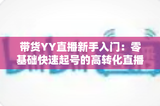 带货YY直播新手入门：零基础快速起号的高转化直播带货实战指南