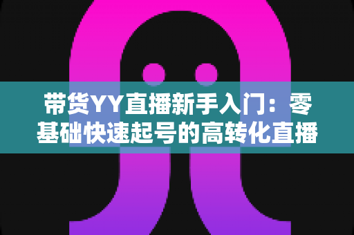 带货YY直播新手入门：零基础快速起号的高转化直播带货实战指南