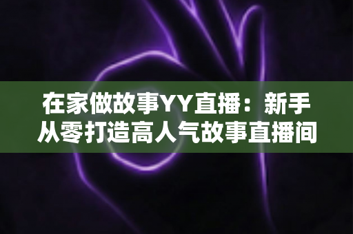 在家做故事YY直播:新手从零打造高人气故事直播间的完整实战指南 在家做故事YY直播:新手从零打造高人气故事直播间的完整实战指南