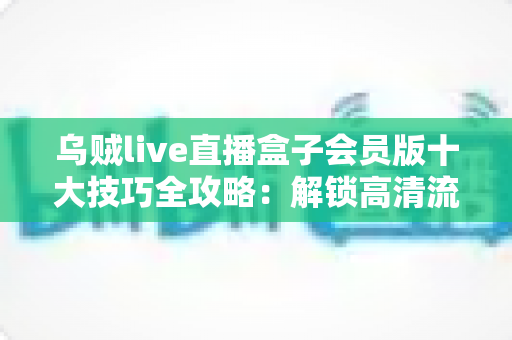乌贼live直播盒子会员版十大技巧全攻略:解锁高清流畅直播的隐藏玩法,让会员权益物超所值 乌贼live直播盒子会员版十大技巧全攻略:解锁高清流畅直播的隐藏玩法,让会员权益物超所值