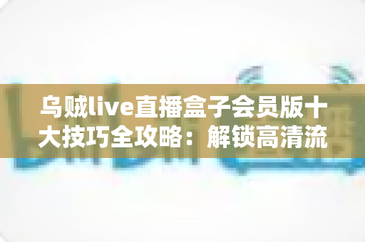 乌贼live直播盒子会员版十大技巧全攻略：解锁高清流畅直播的隐藏玩法，让会员权益物超所值