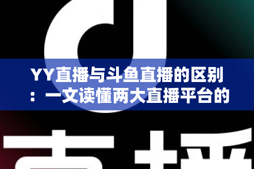 YY直播与斗鱼直播的区别：一文读懂两大直播平台的定位、内容与生态差异