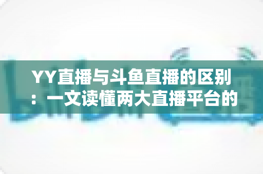 YY直播与斗鱼直播的区别：一文读懂两大直播平台的定位、内容与生态差异