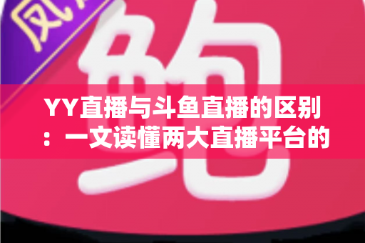 YY直播与斗鱼直播的区别：一文读懂两大直播平台的定位、内容与生态差异