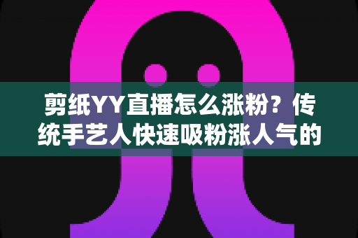 剪纸YY直播怎么涨粉？传统手艺人快速吸粉涨人气的实用攻略全解析