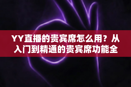 YY直播的贵宾席怎么用?从入门到精通的贵宾席功能全解析与实用指南 YY直播的贵宾席怎么用?从入门到精通的贵宾席功能全解析与实用指南