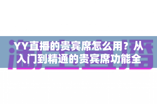 YY直播的贵宾席怎么用?从入门到精通的贵宾席功能全解析与实用指南 YY直播的贵宾席怎么用?从入门到精通的贵宾席功能全解析与实用指南