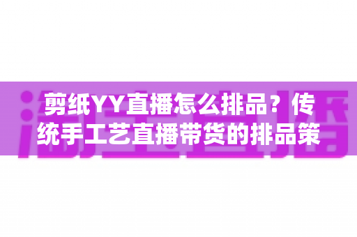 剪纸YY直播怎么排品？传统手工艺直播带货的排品策略与实操指南