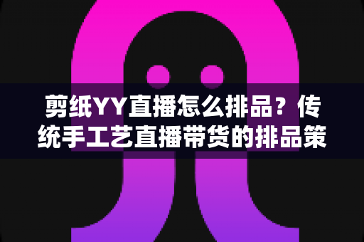 剪纸YY直播怎么排品？传统手工艺直播带货的排品策略与实操指南