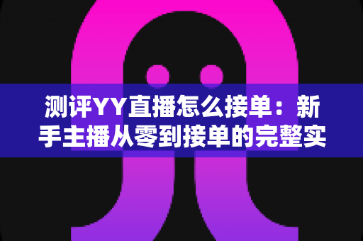 测评YY直播怎么接单：新手主播从零到接单的完整实操指南