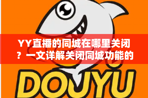 YY直播的同城在哪里关闭?一文详解关闭同城功能的完整步骤与隐私保护技巧 YY直播的同城在哪里关闭?一文详解关闭同城功能的完整步骤与隐私保护技巧