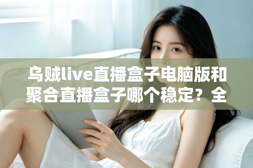 乌贼live直播盒子电脑版和聚合直播盒子哪个稳定?全方位对比解析与实用观看指南 乌贼live直播盒子电脑版和聚合直播盒子哪个稳定?全方位对比解析与实用观看指南