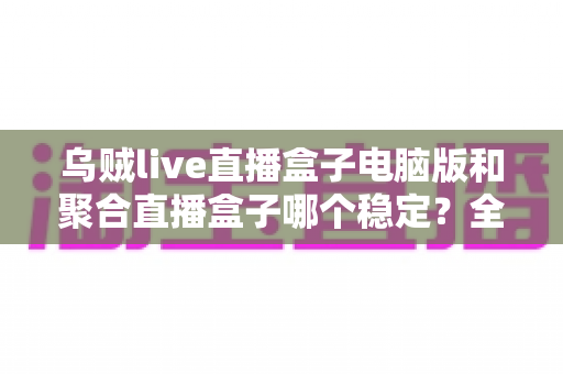 乌贼live直播盒子电脑版和聚合直播盒子哪个稳定?全方位对比解析与实用观看指南 乌贼live直播盒子电脑版和聚合直播盒子哪个稳定?全方位对比解析与实用观看指南