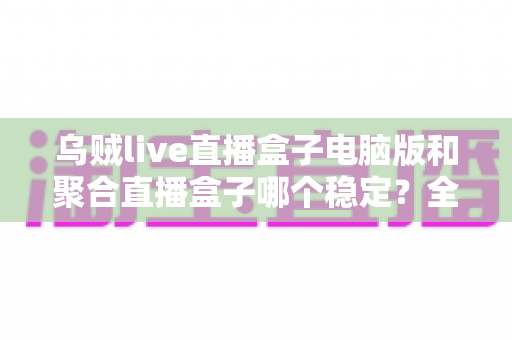 乌贼live直播盒子电脑版和聚合直播盒子哪个稳定？全方位对比解析与实用观看指南