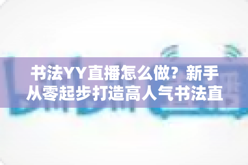 书法YY直播怎么做?新手从零起步打造高人气书法直播间的完整指南 书法YY直播怎么做?新手从零起步打造高人气书法直播间的完整指南