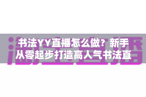书法YY直播怎么做?新手从零起步打造高人气书法直播间的完整指南 书法YY直播怎么做?新手从零起步打造高人气书法直播间的完整指南