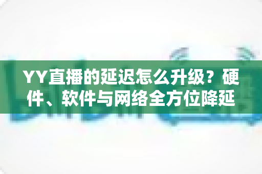 YY直播的延迟怎么升级？硬件、软件与网络全方位降延迟优化指南