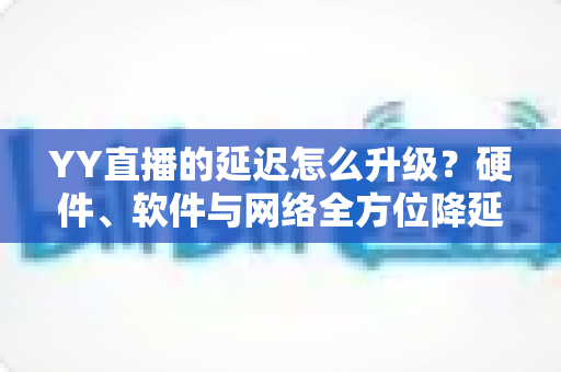 YY直播的延迟怎么升级？硬件、软件与网络全方位降延迟优化指南