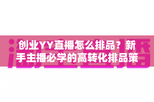创业YY直播怎么排品？新手主播必学的高转化排品策略与实战指南