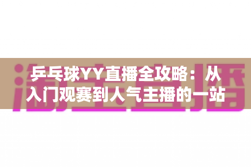 乒乓球YY直播全攻略:从入门观赛到人气主播的一站式实用指南 乒乓球YY直播全攻略:从入门观赛到人气主播的一站式实用指南