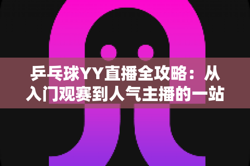 乒乓球YY直播全攻略:从入门观赛到人气主播的一站式实用指南 乒乓球YY直播全攻略:从入门观赛到人气主播的一站式实用指南