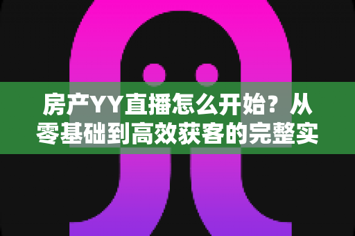 房产YY直播怎么开始?从零基础到高效获客的完整实操指南 房产YY直播怎么开始?从零基础到高效获客的完整实操指南