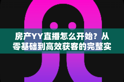 房产YY直播怎么开始?从零基础到高效获客的完整实操指南 房产YY直播怎么开始?从零基础到高效获客的完整实操指南