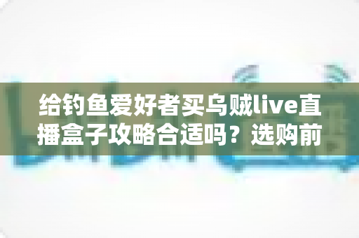 给钓鱼爱好者买乌贼live直播盒子攻略合适吗？选购前必读的深度分析与实用指南